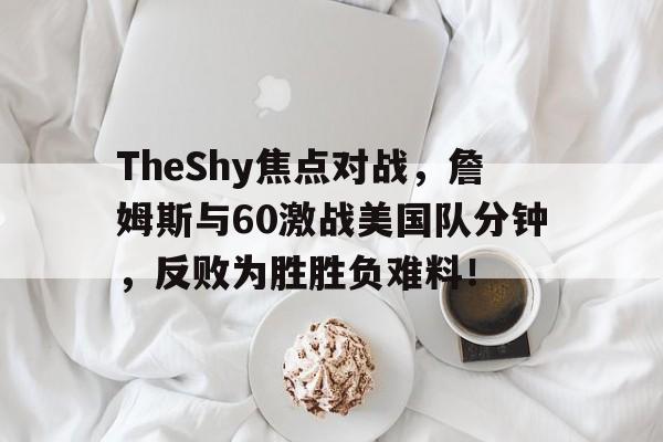 关于TheShy焦点对战，詹姆斯与60激战美国队分钟，反败为胜胜负难料！的信息-AYX Sports